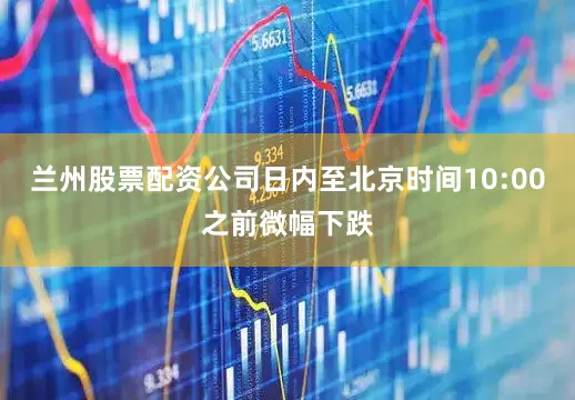 兰州股票配资公司日内至北京时间10:00之前微幅下跌
