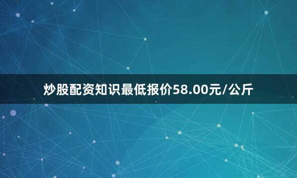 炒股配资知识最低报价58.00元/公斤