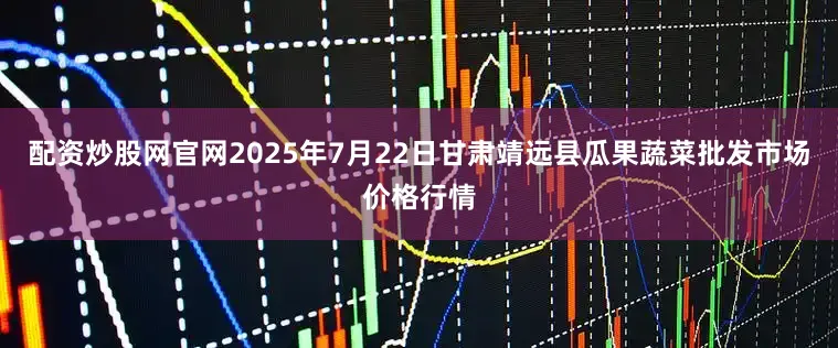 配资炒股网官网2025年7月22日甘肃靖远县瓜果蔬菜批发市场价格行情