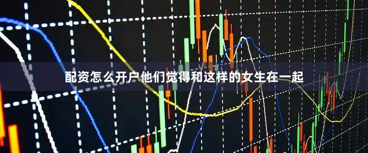 配资怎么开户他们觉得和这样的女生在一起