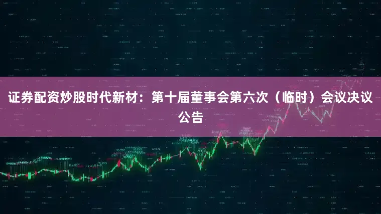 证券配资炒股时代新材：第十届董事会第六次（临时）会议决议公告