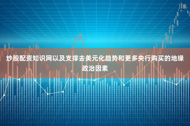 炒股配资知识网以及支撑去美元化趋势和更多央行购买的地缘政治因素