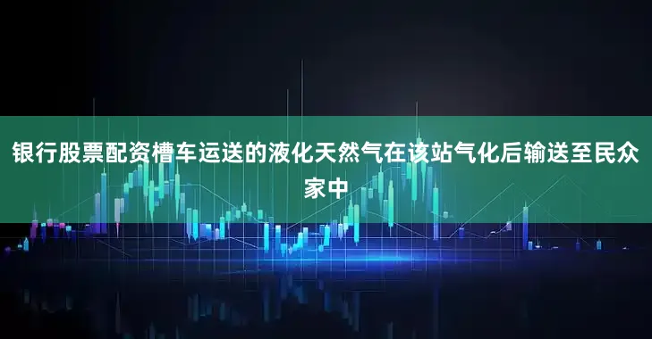银行股票配资槽车运送的液化天然气在该站气化后输送至民众家中